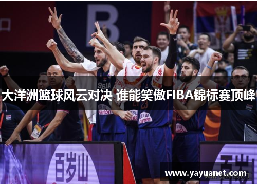 大洋洲篮球风云对决 谁能笑傲FIBA锦标赛顶峰 大洋洲篮球风云对决 谁能笑傲FIBA锦标赛顶峰