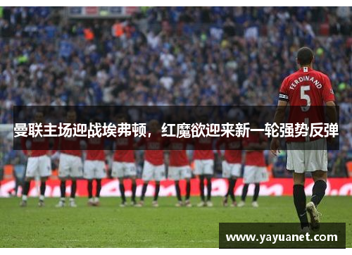 曼联主场迎战埃弗顿,红魔欲迎来新一轮强势反弹 曼联主场迎战埃弗顿,红魔欲迎来新一轮强势反弹