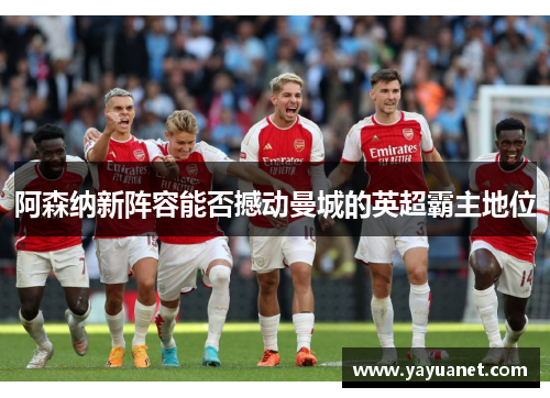 阿森纳新阵容能否撼动曼城的英超霸主地位 阿森纳新阵容能否撼动曼城的英超霸主地位