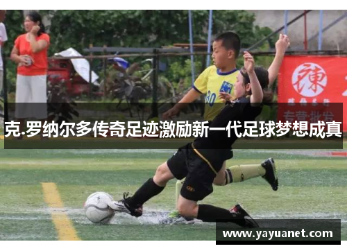 克.罗纳尔多传奇足迹激励新一代足球梦想成真 克.罗纳尔多传奇足迹激励新一代足球梦想成真